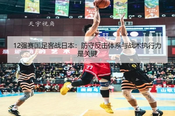 12强赛国足客战日本：防守反击体系与战术执行力是关键